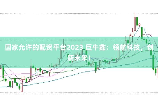 国家允许的配资平台2023 巨牛鑫:领航科技,创新未来!