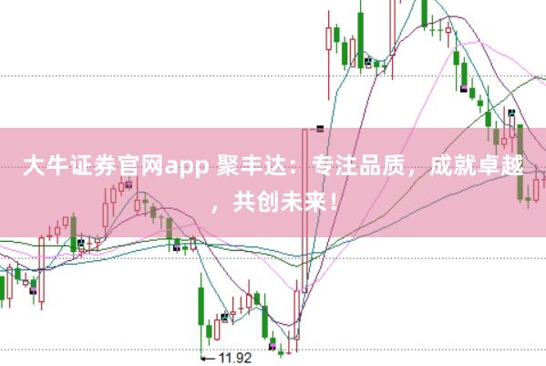 大牛证券官网app 聚丰达：专注品质，成就卓越，共创未来！