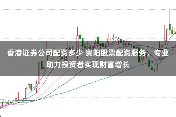 香港证券公司配资多少 贵阳股票配资服务,专业助力投资者实现财富增长