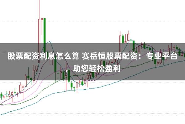 股票配资利息怎么算 赛岳恒股票配资：专业平台，助您轻松盈利