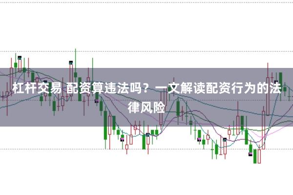 杠杆交易 配资算违法吗？一文解读配资行为的法律风险